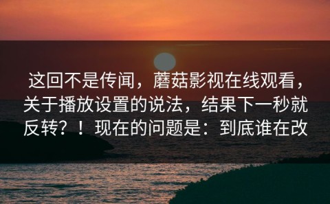 这回不是传闻，蘑菇影视在线观看，关于播放设置的说法，结果下一秒就反转？！现在的问题是：到底谁在改