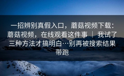 一招辨别真假入口，蘑菇视频下载：蘑菇视频，在线观看这件事 ｜ 我试了三种方法才搞明白…别再被搜索结果带跑