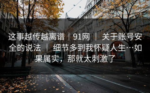 这事越传越离谱｜91网 ｜ 关于账号安全的说法 ｜ 细节多到我怀疑人生…如果属实，那就太刺激了