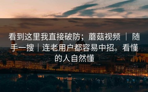 看到这里我直接破防；蘑菇视频 ｜ 随手一搜｜连老用户都容易中招。看懂的人自然懂