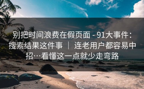 别把时间浪费在假页面 - 91大事件：搜索结果这件事 ｜ 连老用户都容易中招…看懂这一点就少走弯路