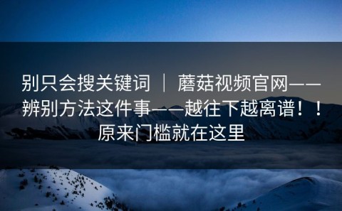 别只会搜关键词 ｜ 蘑菇视频官网——辨别方法这件事——越往下越离谱！！原来门槛就在这里
