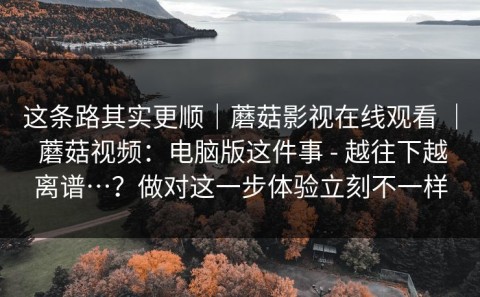 这条路其实更顺｜蘑菇影视在线观看 ｜ 蘑菇视频：电脑版这件事 - 越往下越离谱…？做对这一步体验立刻不一样