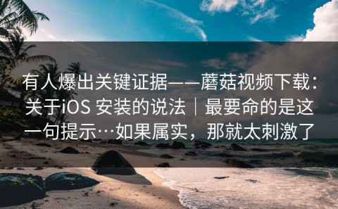 有人爆出关键证据——蘑菇视频下载：关于iOS 安装的说法｜最要命的是这一句提示…如果属实，那就太刺激了