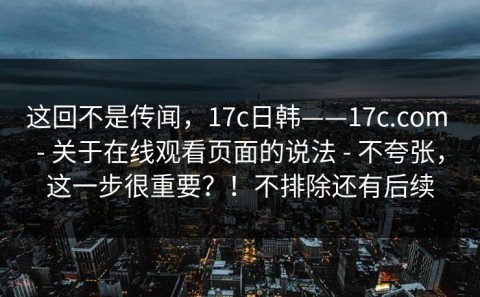 这回不是传闻，17c日韩——17c.com - 关于在线观看页面的说法 - 不夸张，这一步很重要？！不排除还有后续