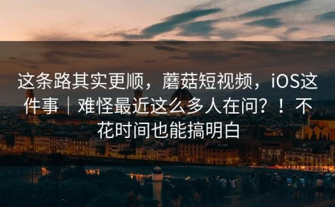 这条路其实更顺，蘑菇短视频，iOS这件事｜难怪最近这么多人在问？！不花时间也能搞明白