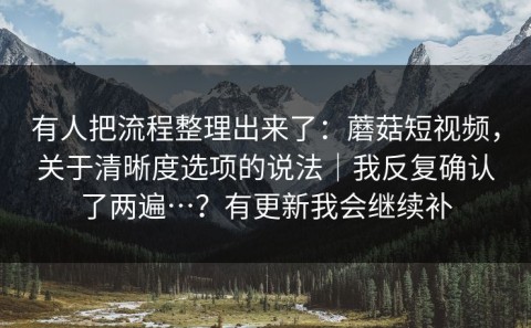 有人把流程整理出来了：蘑菇短视频，关于清晰度选项的说法｜我反复确认了两遍…？有更新我会继续补