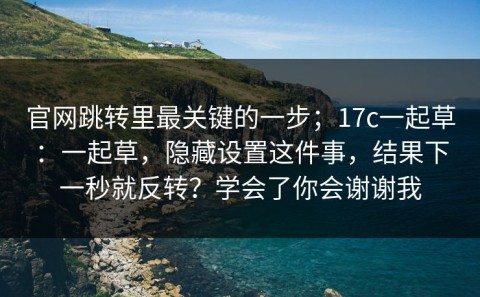 官网跳转里最关键的一步；17c一起草：一起草，隐藏设置这件事，结果下一秒就反转？学会了你会谢谢我