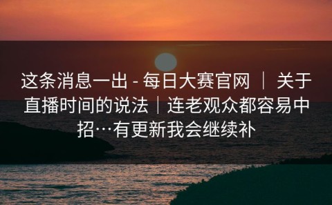 这条消息一出 - 每日大赛官网 ｜ 关于直播时间的说法｜连老观众都容易中招…有更新我会继续补