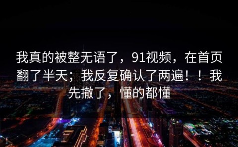 我真的被整无语了，91视频，在首页翻了半天；我反复确认了两遍！！我先撤了，懂的都懂