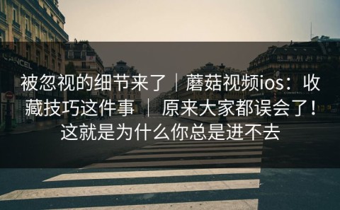 被忽视的细节来了｜蘑菇视频ios：收藏技巧这件事 ｜ 原来大家都误会了！这就是为什么你总是进不去