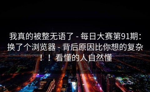我真的被整无语了 - 每日大赛第91期：换了个浏览器 - 背后原因比你想的复杂！！看懂的人自然懂