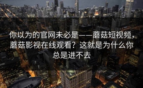 你以为的官网未必是——蘑菇短视频，蘑菇影视在线观看？这就是为什么你总是进不去