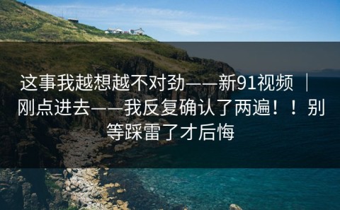 这事我越想越不对劲——新91视频 ｜ 刚点进去——我反复确认了两遍！！别等踩雷了才后悔