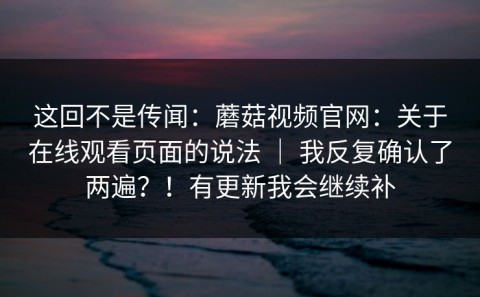 这回不是传闻：蘑菇视频官网：关于在线观看页面的说法 ｜ 我反复确认了两遍？！有更新我会继续补