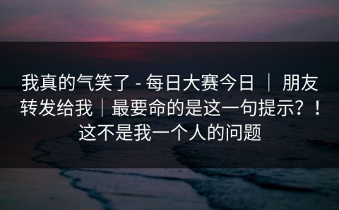 我真的气笑了 - 每日大赛今日 ｜ 朋友转发给我｜最要命的是这一句提示？！这不是我一个人的问题