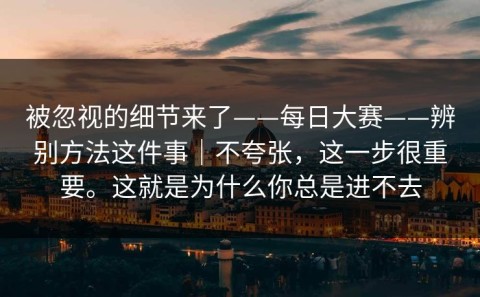 被忽视的细节来了——每日大赛——辨别方法这件事｜不夸张，这一步很重要。这就是为什么你总是进不去