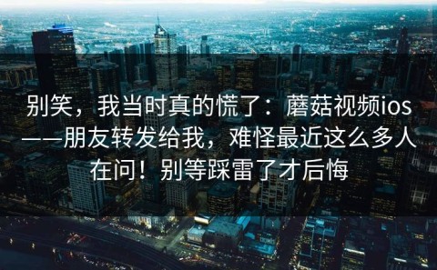 别笑，我当时真的慌了：蘑菇视频ios——朋友转发给我，难怪最近这么多人在问！别等踩雷了才后悔