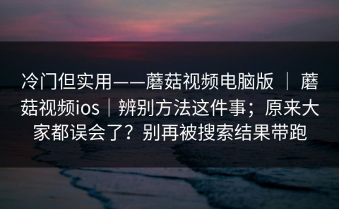 冷门但实用——蘑菇视频电脑版 ｜ 蘑菇视频ios｜辨别方法这件事；原来大家都误会了？别再被搜索结果带跑