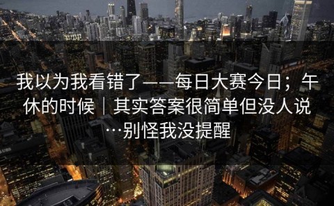 我以为我看错了——每日大赛今日；午休的时候｜其实答案很简单但没人说…别怪我没提醒