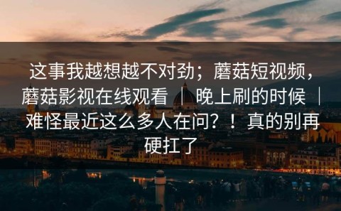 这事我越想越不对劲；蘑菇短视频，蘑菇影视在线观看 ｜ 晚上刷的时候 ｜ 难怪最近这么多人在问？！真的别再硬扛了