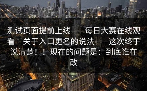 测试页面提前上线——每日大赛在线观看｜关于入口更名的说法——这次终于说清楚！！现在的问题是：到底谁在改