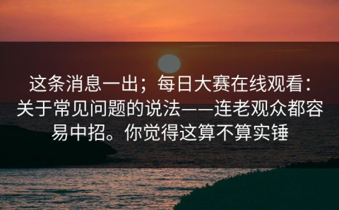 这条消息一出；每日大赛在线观看：关于常见问题的说法——连老观众都容易中招。你觉得这算不算实锤
