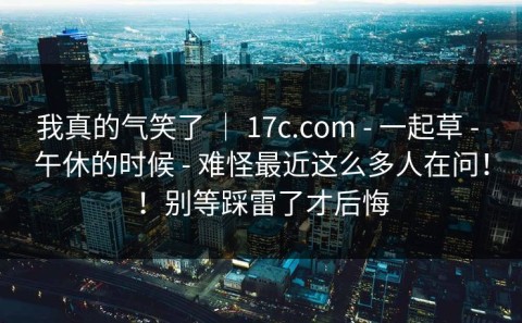 我真的气笑了 ｜ 17c.com - 一起草 - 午休的时候 - 难怪最近这么多人在问！！别等踩雷了才后悔