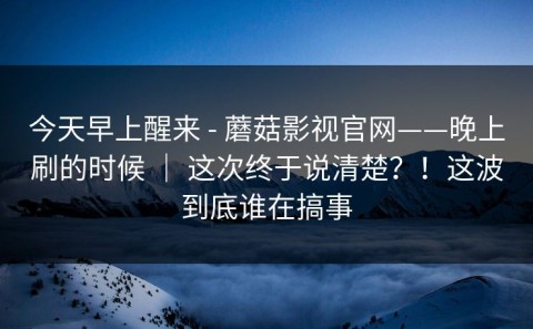 今天早上醒来 - 蘑菇影视官网——晚上刷的时候 ｜ 这次终于说清楚？！这波到底谁在搞事
