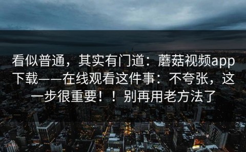 看似普通，其实有门道：蘑菇视频app下载——在线观看这件事：不夸张，这一步很重要！！别再用老方法了