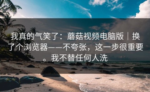 我真的气笑了：蘑菇视频电脑版｜换了个浏览器——不夸张，这一步很重要。我不替任何人洗