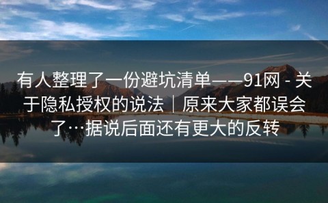 有人整理了一份避坑清单——91网 - 关于隐私授权的说法｜原来大家都误会了…据说后面还有更大的反转
