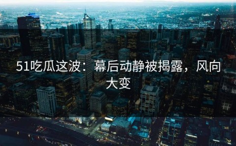 51吃瓜这波：幕后动静被揭露，风向大变