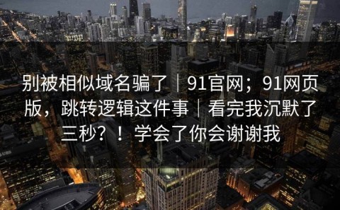 别被相似域名骗了｜91官网；91网页版，跳转逻辑这件事｜看完我沉默了三秒？！学会了你会谢谢我