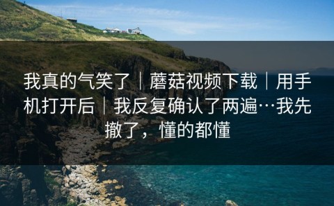 我真的气笑了｜蘑菇视频下载｜用手机打开后｜我反复确认了两遍…我先撤了，懂的都懂