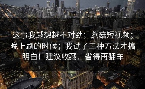 这事我越想越不对劲；蘑菇短视频；晚上刷的时候；我试了三种方法才搞明白！建议收藏，省得再翻车