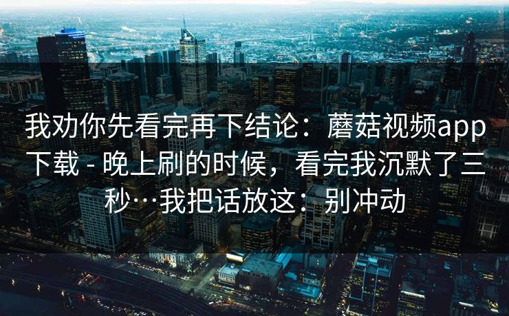 我劝你先看完再下结论:蘑菇视频app下载 - 晚上刷的时候,看完我沉默了三秒…我把话放这:别冲动 我劝你先看完再下结论:蘑菇视频app下载 - 晚上刷的时候,看完我沉默了三秒…我把话放这:别冲动
