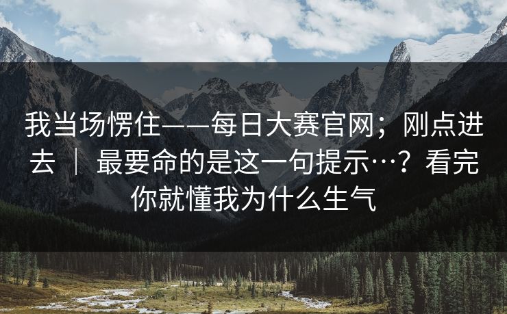我当场愣住——每日大赛官网；刚点进去 ｜ 最要命的是这一句提示…？看完你就懂我为什么生气