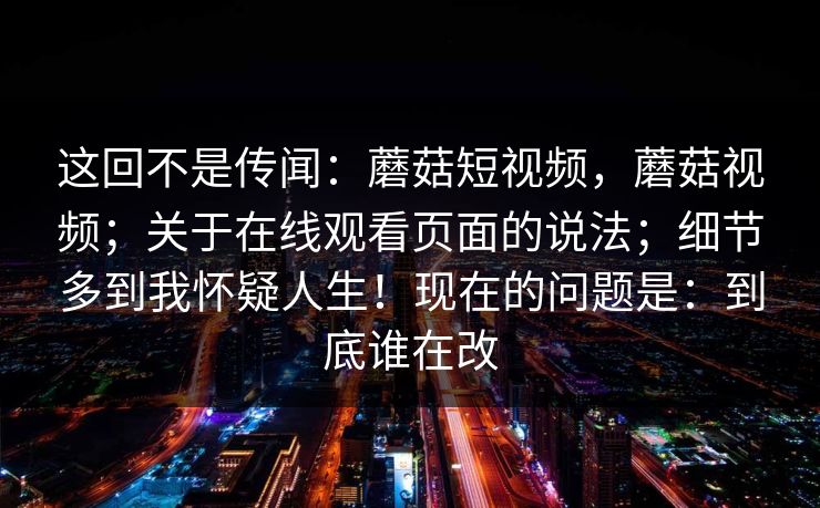 这回不是传闻：蘑菇短视频，蘑菇视频；关于在线观看页面的说法；细节多到我怀疑人生！现在的问题是：到底谁在改
