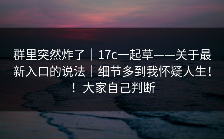 群里突然炸了｜17c一起草——关于最新入口的说法｜细节多到我怀疑人生！！大家自己判断