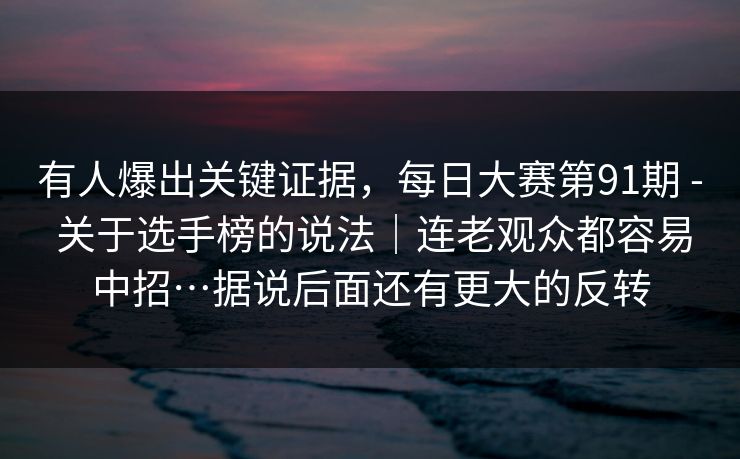 有人爆出关键证据，每日大赛第91期 - 关于选手榜的说法｜连老观众都容易中招…据说后面还有更大的反转