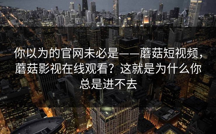 你以为的官网未必是——蘑菇短视频,蘑菇影视在线观看?这就是为什么你总是进不去 你以为的官网未必是——蘑菇短视频,蘑菇影视在线观看?这就是为什么你总是进不去