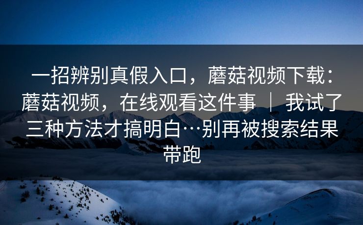一招辨别真假入口，蘑菇视频下载：蘑菇视频，在线观看这件事 ｜ 我试了三种方法才搞明白…别再被搜索结果带跑