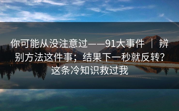 你可能从没注意过——91大事件 ｜ 辨别方法这件事；结果下一秒就反转？这条冷知识救过我