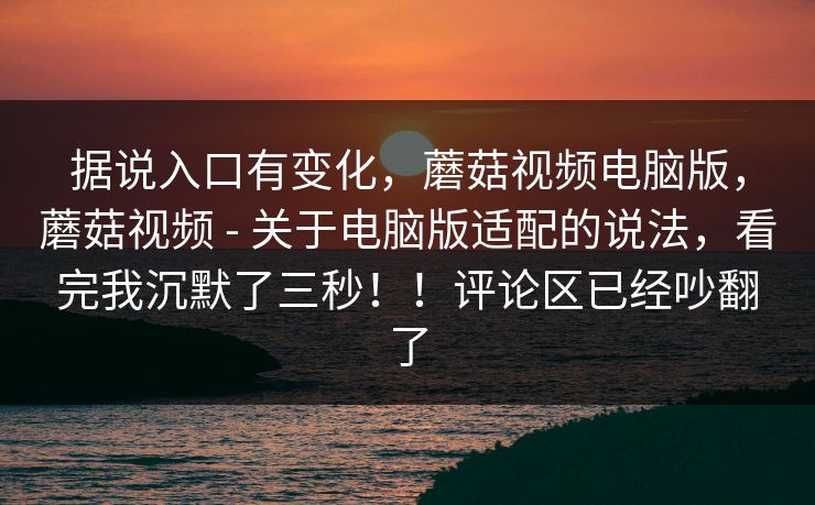 据说入口有变化，蘑菇视频电脑版，蘑菇视频 - 关于电脑版适配的说法，看完我沉默了三秒！！评论区已经吵翻了