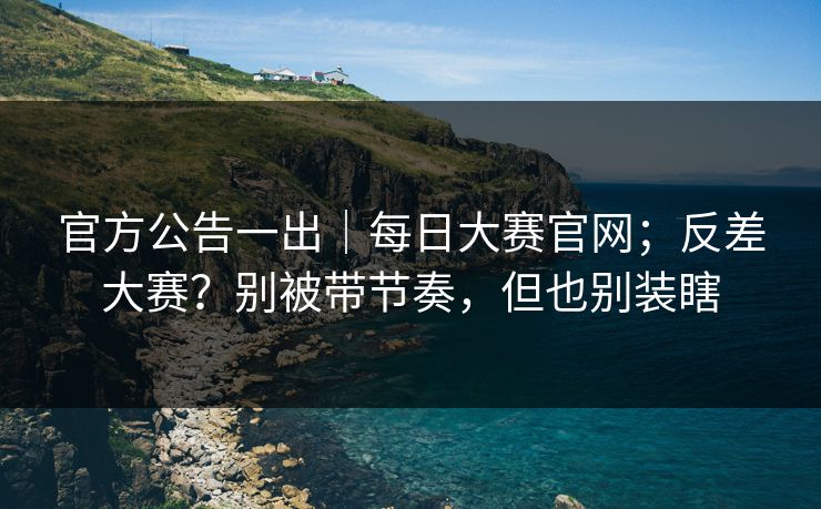 官方公告一出|每日大赛官网;反差大赛?别被带节奏,但也别装瞎 官方公告一出|每日大赛官网;反差大赛?别被带节奏,但也别装瞎