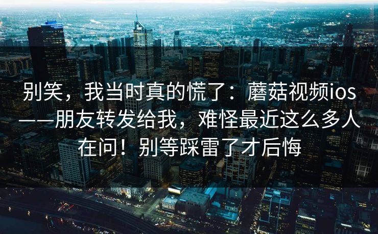别笑，我当时真的慌了：蘑菇视频ios——朋友转发给我，难怪最近这么多人在问！别等踩雷了才后悔