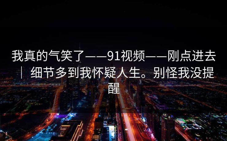 我真的气笑了——91视频——刚点进去 ｜ 细节多到我怀疑人生。别怪我没提醒