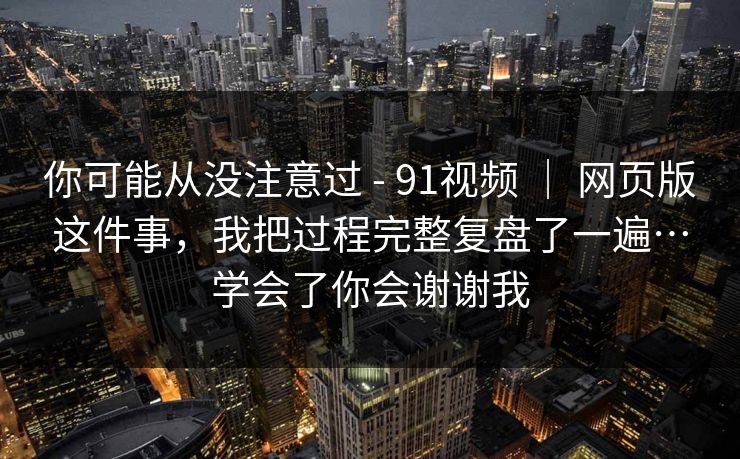 你可能从没注意过 - 91视频 | 网页版这件事,我把过程完整复盘了一遍…学会了你会谢谢我 你可能从没注意过 - 91视频 | 网页版这件事,我把过程完整复盘了一遍…学会了你会谢谢我