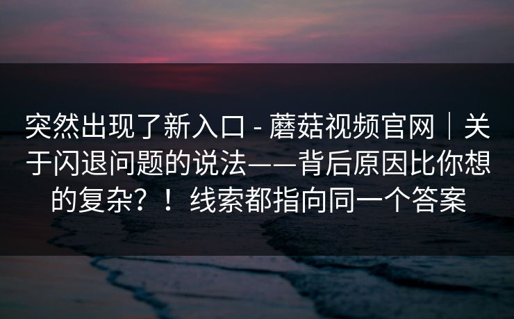 突然出现了新入口 - 蘑菇视频官网｜关于闪退问题的说法——背后原因比你想的复杂？！线索都指向同一个答案